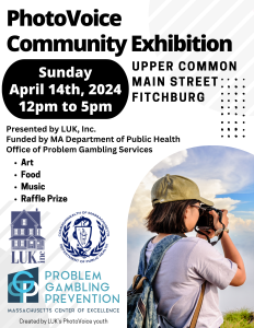 An image of a young adult with a camera is in the bottom right corner, and text in the rest of the flyer reads: PhotoVoice Community Exhibition. Sunday, April 14th, 2024. 12 pm to 5 pm. Upper Common, Main Street, Fitchburg. Presented by LUK, Inc. Funded by MA Department of Public Health Office of Problem Gambling Services. Art. Food. Music. Raffle Prize. Also present are the logos for LUK, MA DPH, and the Massachusetts Center of Excellence Problem Gambling Prevention.